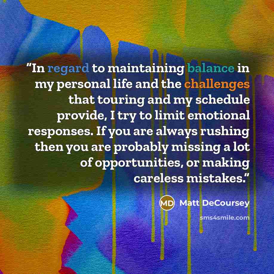 “In regard to maintaining balance in my personal life and the challenges that touring and my schedule provide, I try to limit emotional responses. If you are always rushing then you are probably missing a lot of opportunities, or making careless mistakes.” quote by Matt DeCoursey