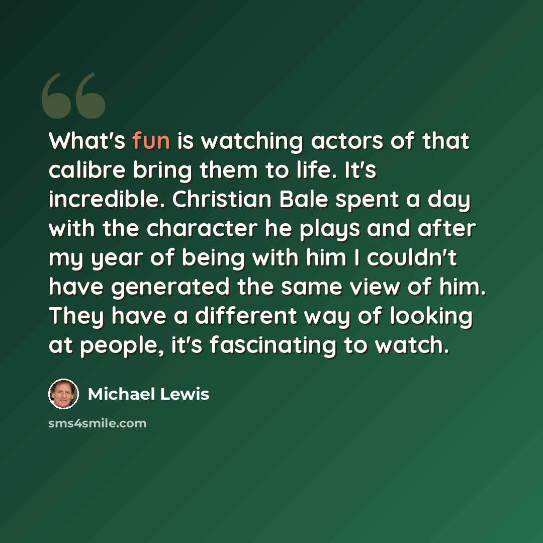 “What's fun is watching actors of that calibre bring them to life. It's incredible. Christian Bale spent a day with the character he plays and after my year of being with him I couldn't have generated the same view of him. They have a different way of looking at people, it's fascinating to watch.” quote by Michael Lewis