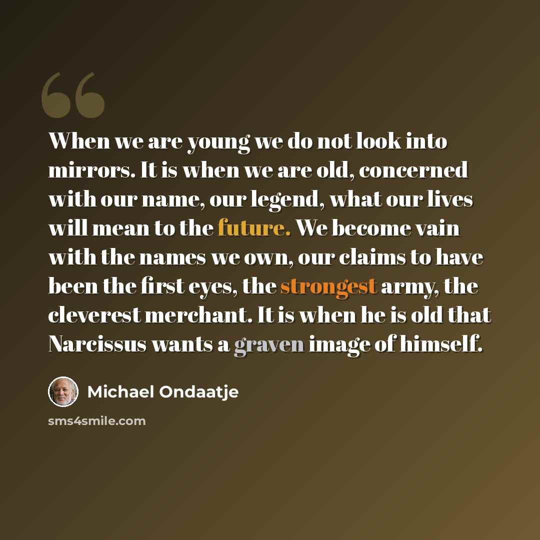 “When we are young we do not look into mirrors. It is when we are old, concerned with our name, our legend, what our lives will mean to the future. We become vain with the names we own, our claims to have been the first eyes, the strongest army, the cleverest merchant. It is when he is old that…” quote by Michael Ondaatje