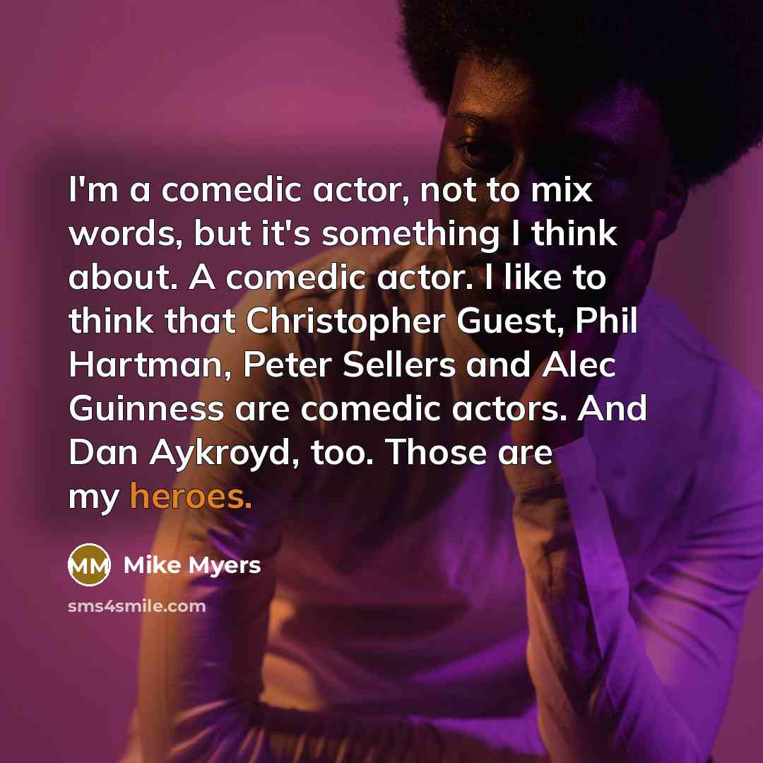 “I'm a comedic actor, not to mix words, but it's something I think about. A comedic actor. I like to think that Christopher Guest, Phil Hartman, Peter Sellers and Alec Guinness are comedic actors. And Dan Aykroyd, too. Those are my heroes.” quote by Mike Myers