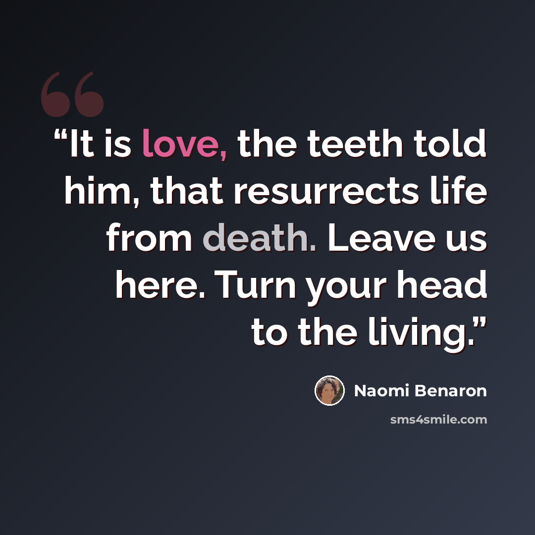 “It is love, the teeth told him, that resurrects life from death. Leave us here. Turn your head to the living.” quote by Naomi Benaron