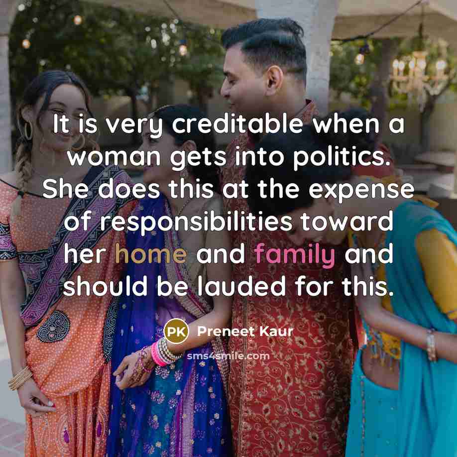 “It is very creditable when a woman gets into politics. She does this at the expense of responsibilities toward her home and family and should be lauded for this.” quote by Preneet Kaur