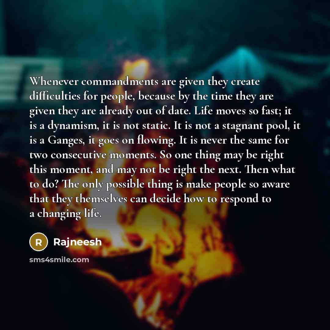 “Whenever commandments are given they create difficulties for people, because by the time they are given they are already out of date. Life moves so fast; it is a dynamism, it is not static. It is not a stagnant pool, it is a Ganges, it goes on flowing. It is never the same for two consecutive…” quote by Rajneesh