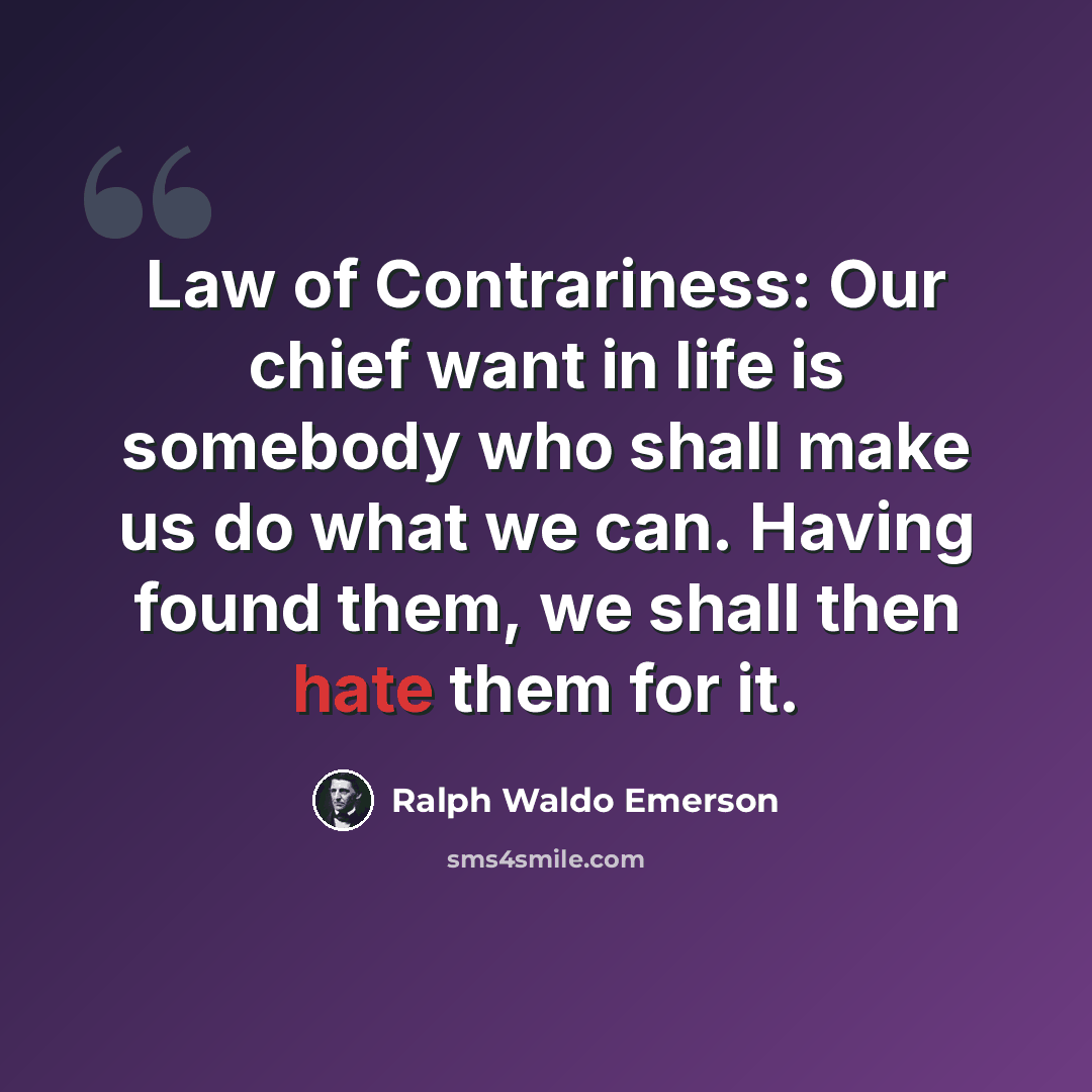 “Law of Contrariness: Our chief want in life is somebody who shall make us do what we can. Having found them, we shall then hate them for it.” quote by Ralph Waldo Emerson