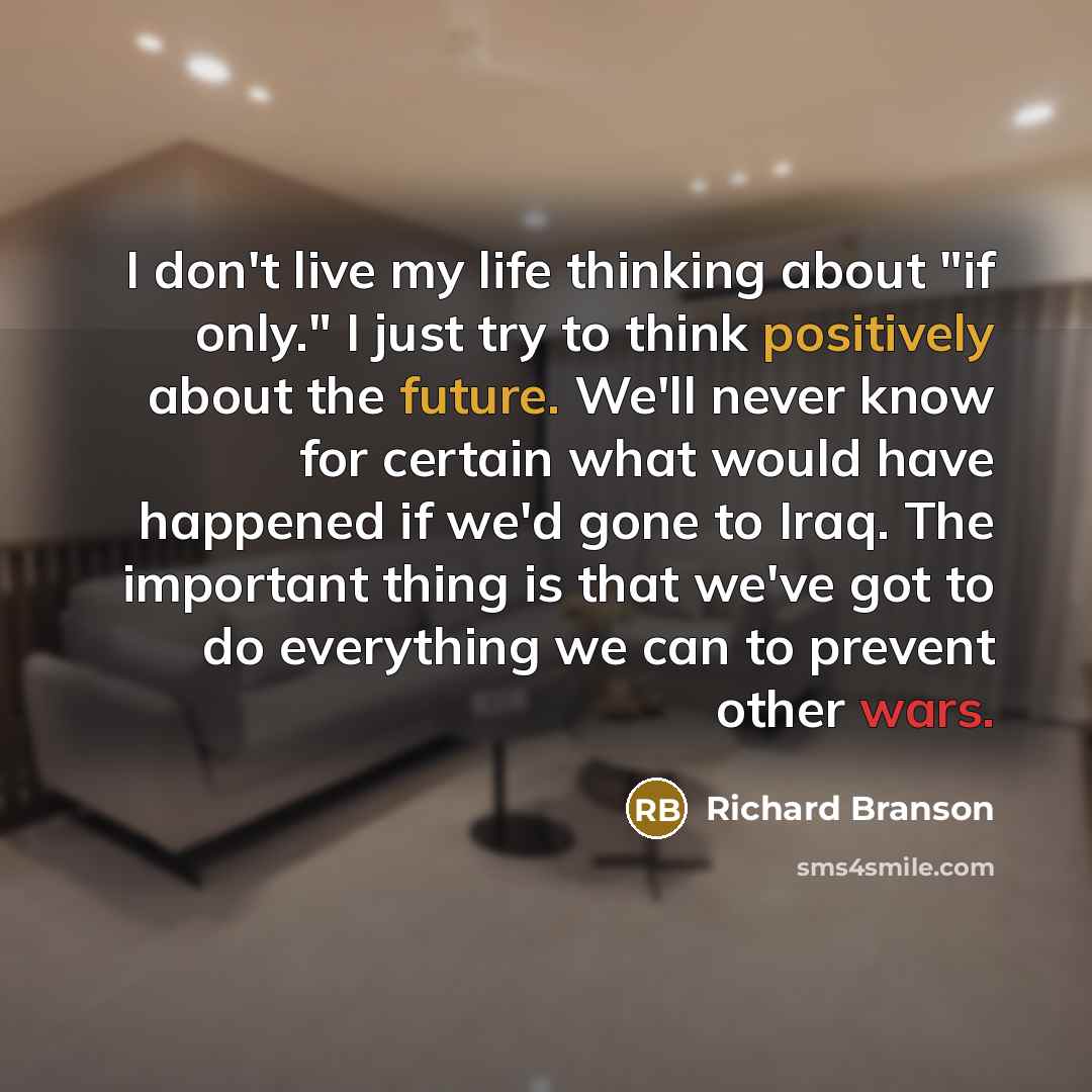 “I don't live my life thinking about "if only." I just try to think positively about the future. We'll never know for certain what would have happened if we'd gone to Iraq. The important thing is that we've got to do everything we can to prevent other wars.” quote by Richard Branson