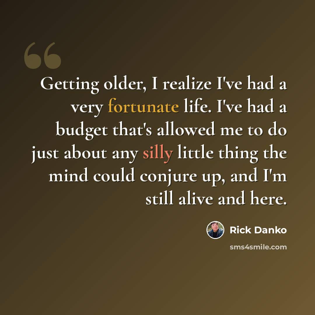 “Getting older, I realize I've had a very fortunate life. I've had a budget that's allowed me to do just about any silly little thing the mind could conjure up, and I'm still alive and here.” quote by Rick Danko