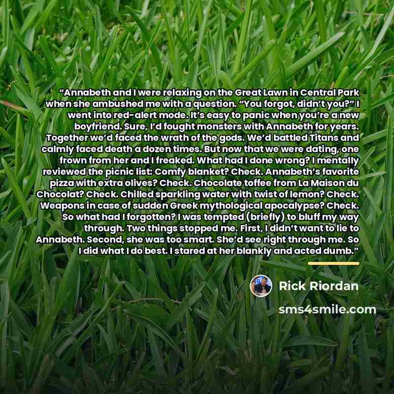“Annabeth and I were relaxing on the Great Lawn in Central Park when she ambushed me with a question. “You forgot, didn’t you?” I went into red-alert mode. It’s easy to panic when you’re a new boyfriend. Sure, I’d fought monsters with Annabeth for years. Together we’d faced the wrath of the gods…” quote by Rick Riordan