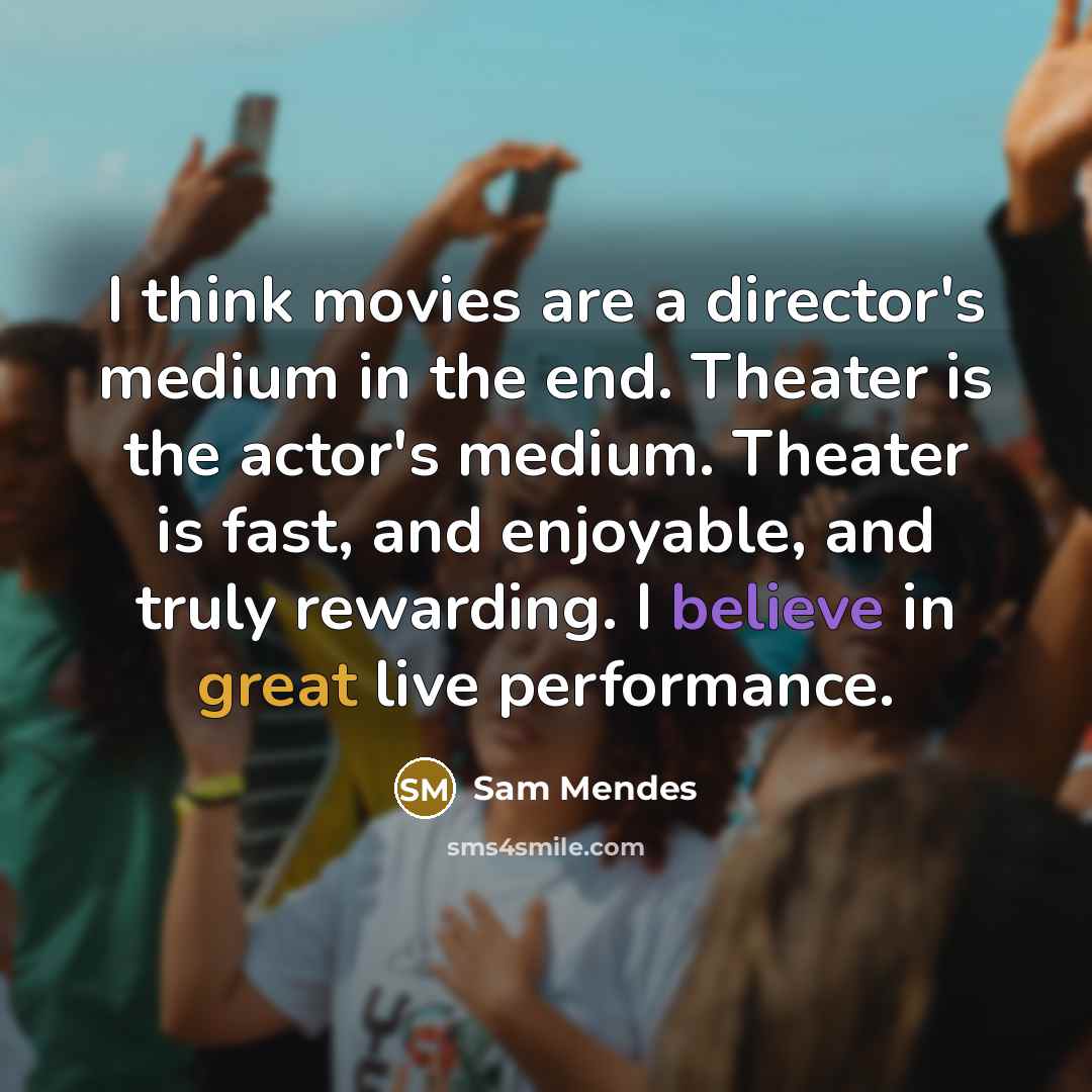 “I think movies are a director's medium in the end. Theater is the actor's medium. Theater is fast, and enjoyable, and truly rewarding. I believe in great live performance.” quote by Sam Mendes