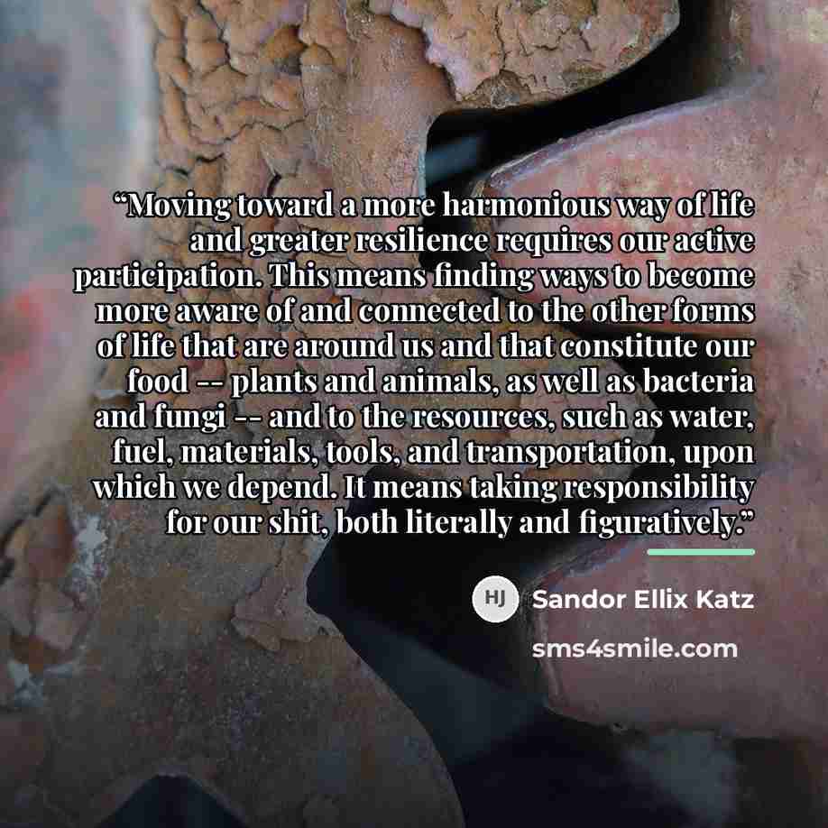 “Moving toward a more harmonious way of life and greater resilience requires our active participation. This means finding ways to become more aware of and connected to the other forms of life that are around us and that constitute our food -- plants and animals, as well as bacteria and fungi -- and…” quote by Sandor Ellix Katz