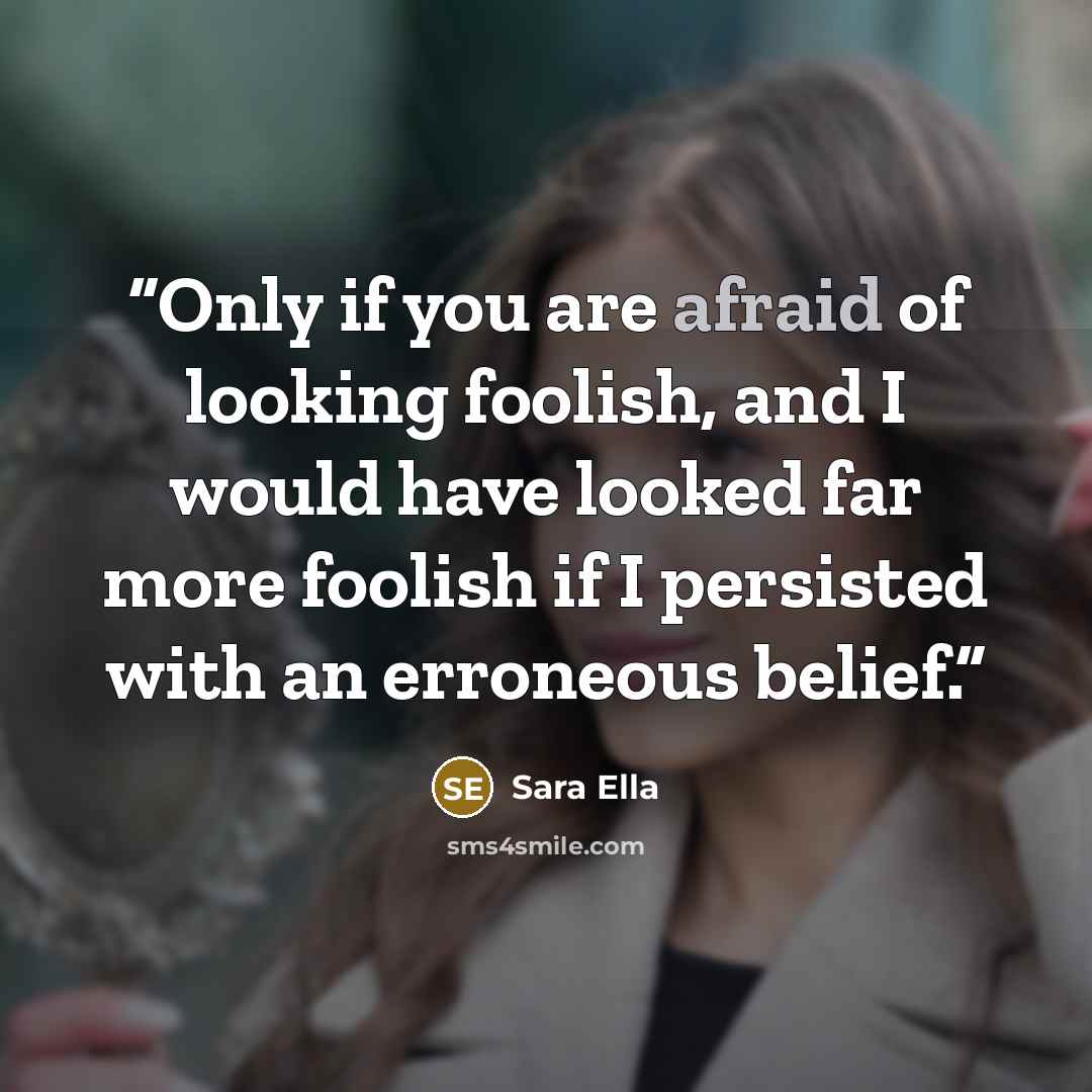 “Only if you are afraid of looking foolish, and I would have looked far more foolish if I persisted with an erroneous belief.” quote by Sara Ella