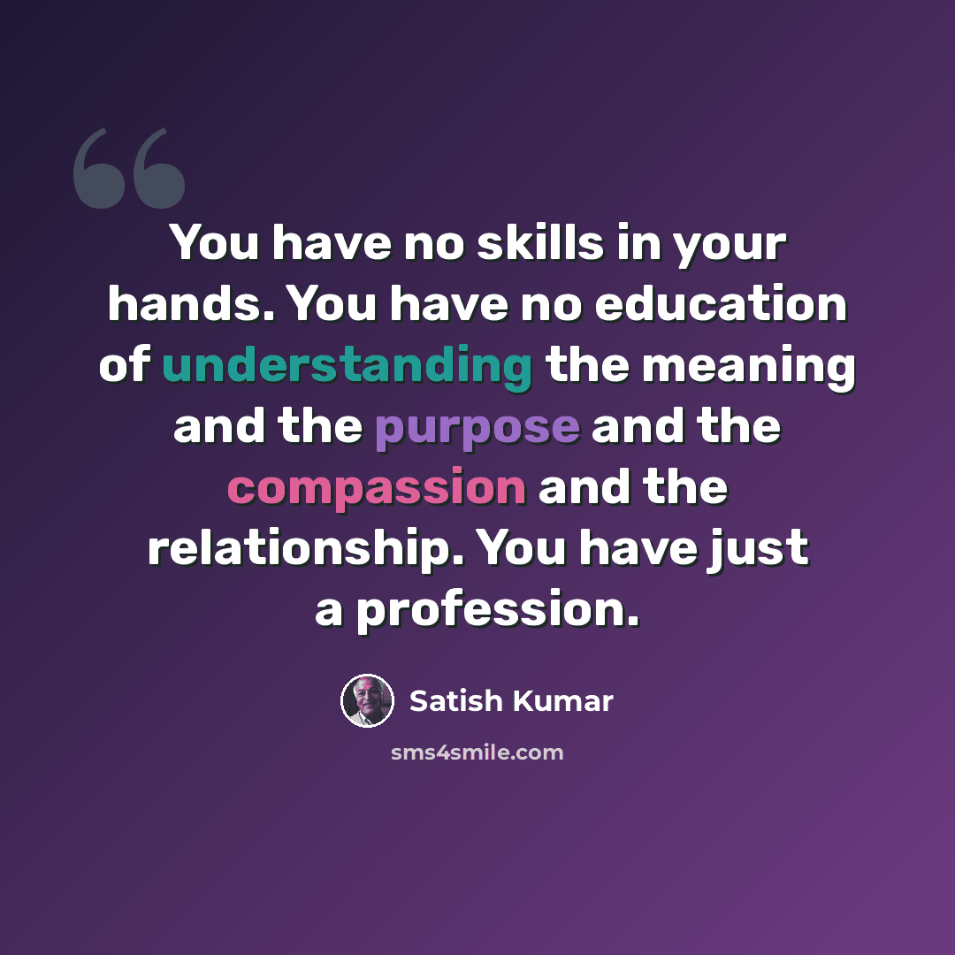 “You have no skills in your hands. You have no education of understanding the meaning and the purpose and the compassion and the relationship. You have just a profession.” quote by Satish Kumar