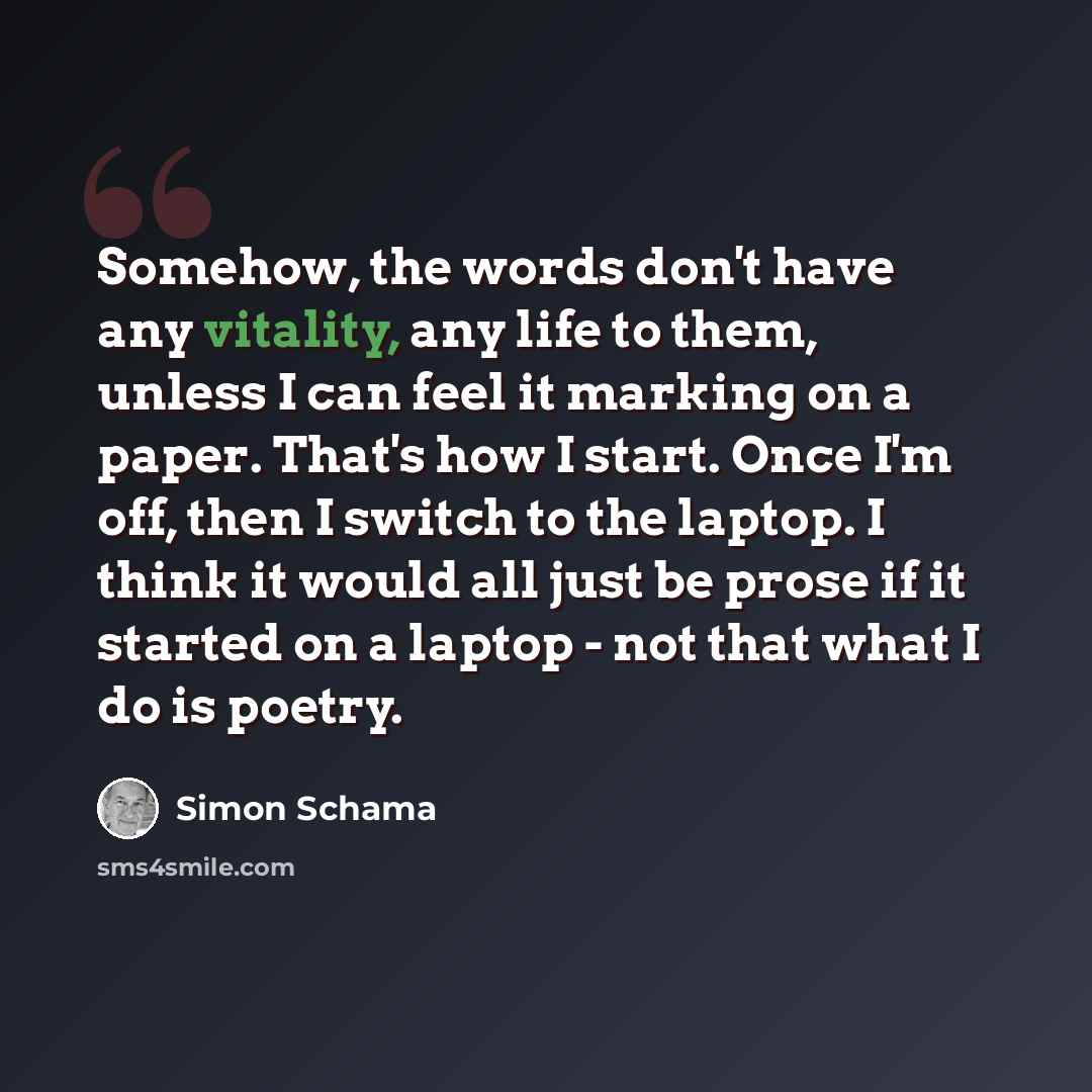 “Somehow, the words don't have any vitality, any life to them, unless I can feel it marking on a paper. That's how I start. Once I'm off, then I switch to the laptop. I think it would all just be prose if it started on a laptop - not that what I do is poetry.” quote by Simon Schama