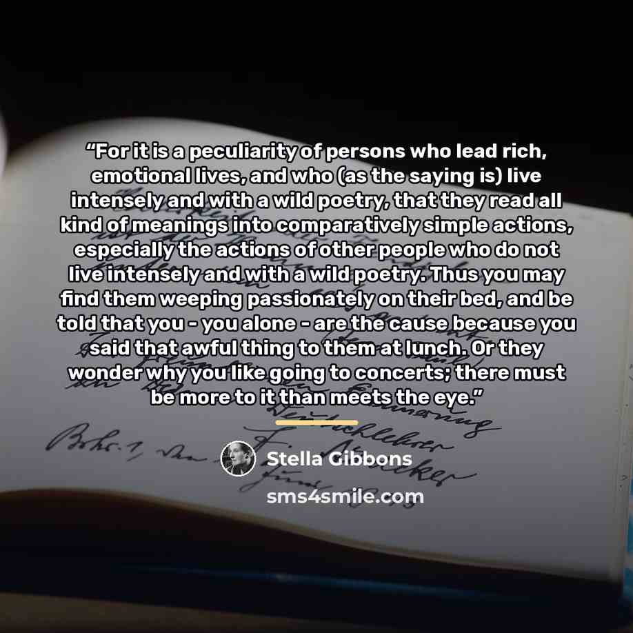 “For it is a peculiarity of persons who lead rich, emotional lives, and who (as the saying is) live intensely and with a wild poetry, that they read all kind of meanings into comparatively simple actions, especially the actions of other people who do not live intensely and with a wild poetry. Thus…” quote by Stella Gibbons