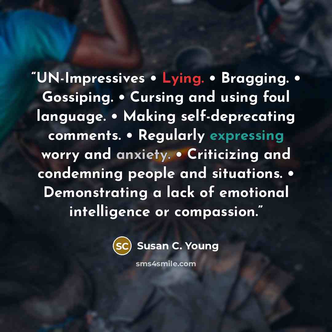 “UN-Impressives • Lying. • Bragging. • Gossiping. • Cursing and using foul language. • Making self-deprecating comments. • Regularly expressing worry and anxiety. • Criticizing and condemning people and situations. • Demonstrating a lack of emotional intelligence or compassion.” quote by Susan C. Young