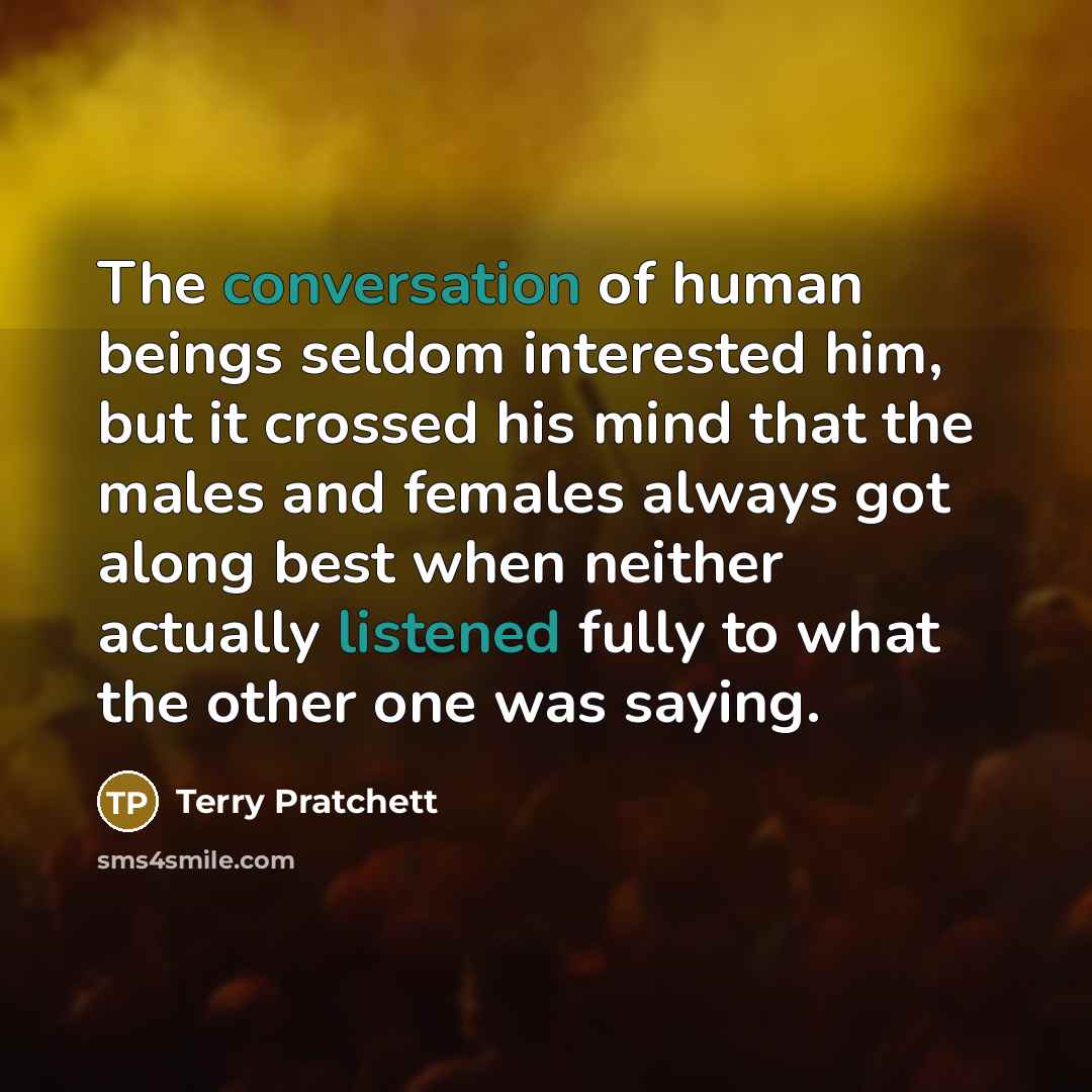 “The conversation of human beings seldom interested him, but it crossed his mind that the males and females always got along best when neither actually listened fully to what the other one was saying.” quote by Terry Pratchett