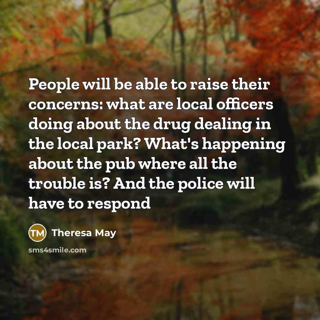 “People will be able to raise their concerns: what are local officers doing about the drug dealing in the local park? What's happening about the pub where all the trouble is? And the police will have to respond” quote by Theresa May