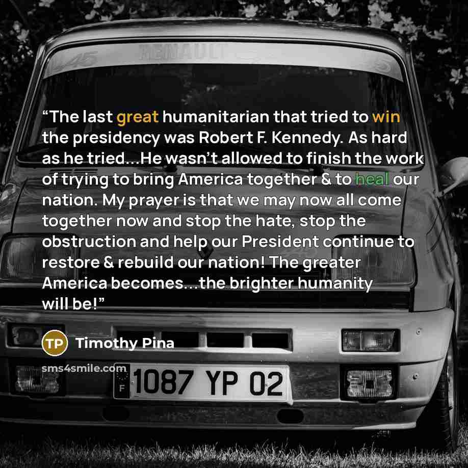 “The last great humanitarian that tried to win the presidency was Robert F. Kennedy. As hard as he tried...He wasn't allowed to finish the work of trying to bring America together & to heal our nation. My prayer is that we may now all come together now and stop the hate, stop the obstruction and…” quote by Timothy Pina