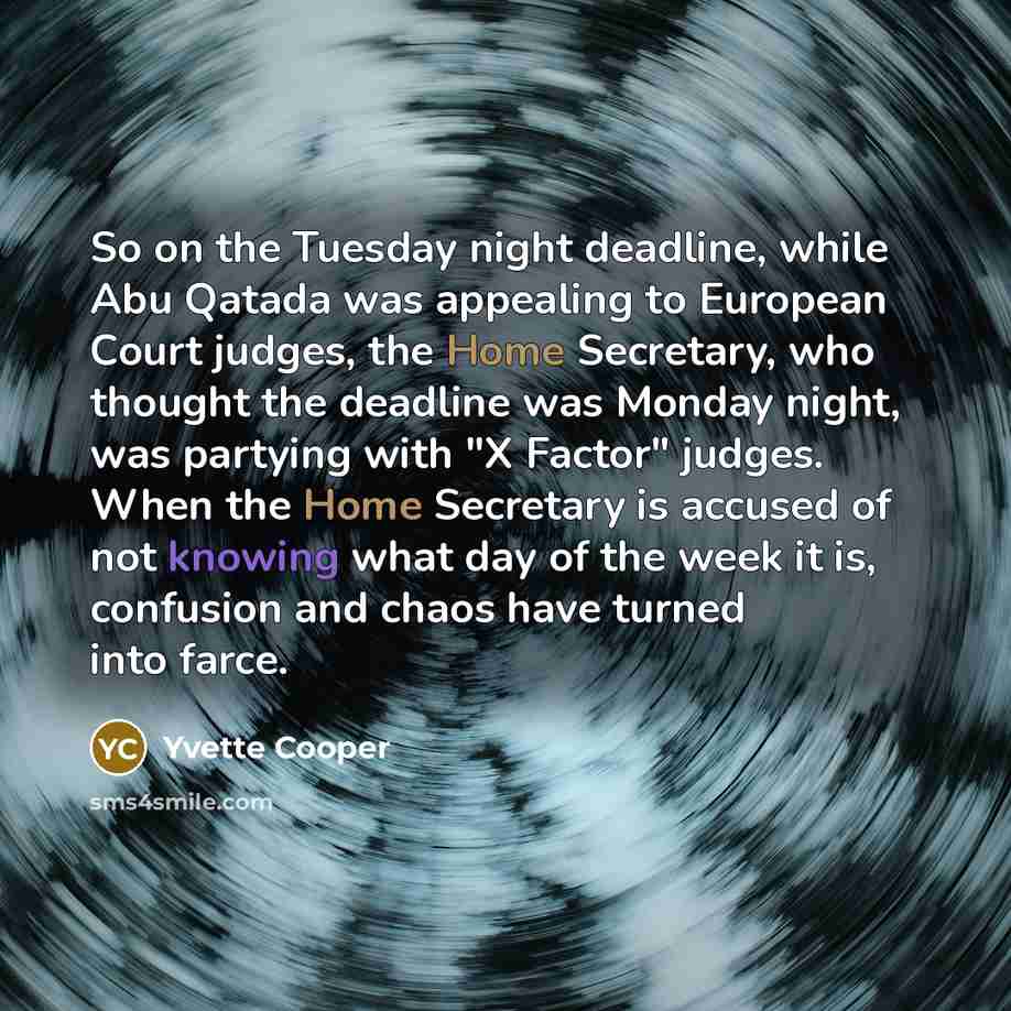 “So on the Tuesday night deadline, while Abu Qatada was appealing to European Court judges, the Home Secretary, who thought the deadline was Monday night, was partying with "X Factor" judges. When the Home Secretary is accused of not knowing what day of the week it is, confusion and chaos have…” quote by Yvette Cooper
