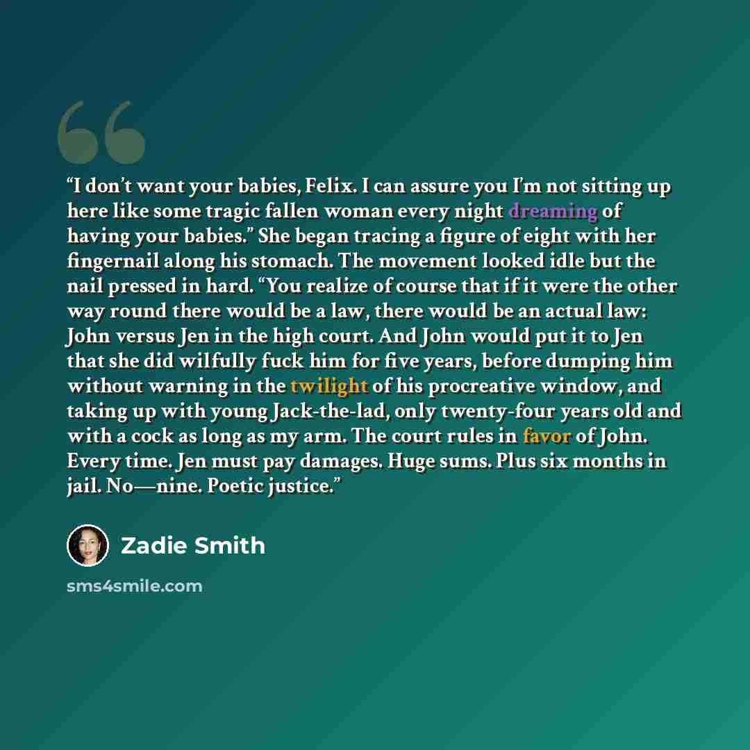 “I don’t want your babies, Felix. I can assure you I’m not sitting up here like some tragic fallen woman every night dreaming of having your babies.” She began tracing a figure of eight with her fingernail along his stomach. The movement looked idle but the nail pressed in hard. “You realize of…” quote by Zadie Smith