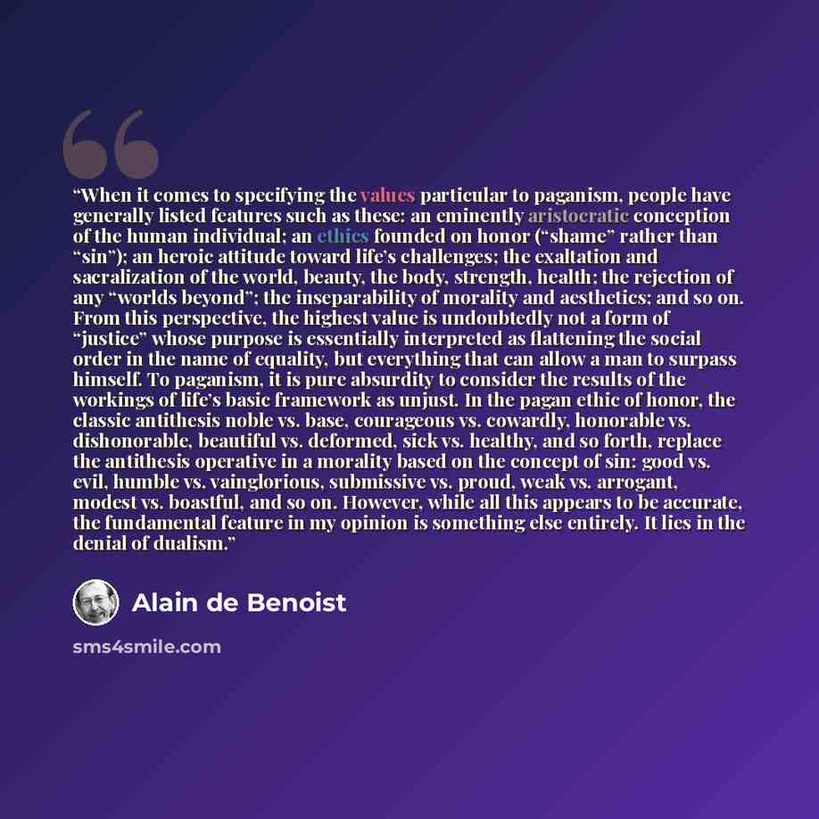 “When it comes to specifying the values particular to paganism, people have generally listed features such as these: an eminently aristocratic conception of the human individual; an ethics founded on honor (“shame” rather than “sin”); an heroic attitude toward life’s challenges; the exaltation and…” quote by Alain de Benoist