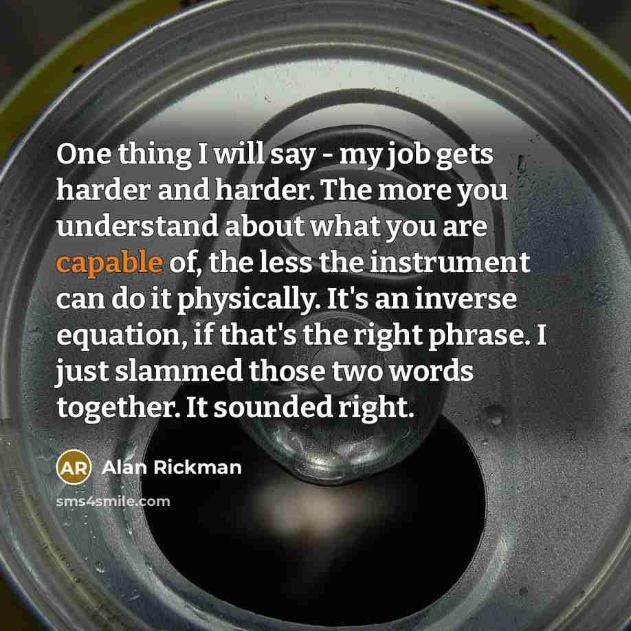 “One thing I will say - my job gets harder and harder. The more you understand about what you are capable of, the less the instrument can do it physically. It's an inverse equation, if that's the right phrase. I just slammed those two words together. It sounded right.” quote by Alan Rickman