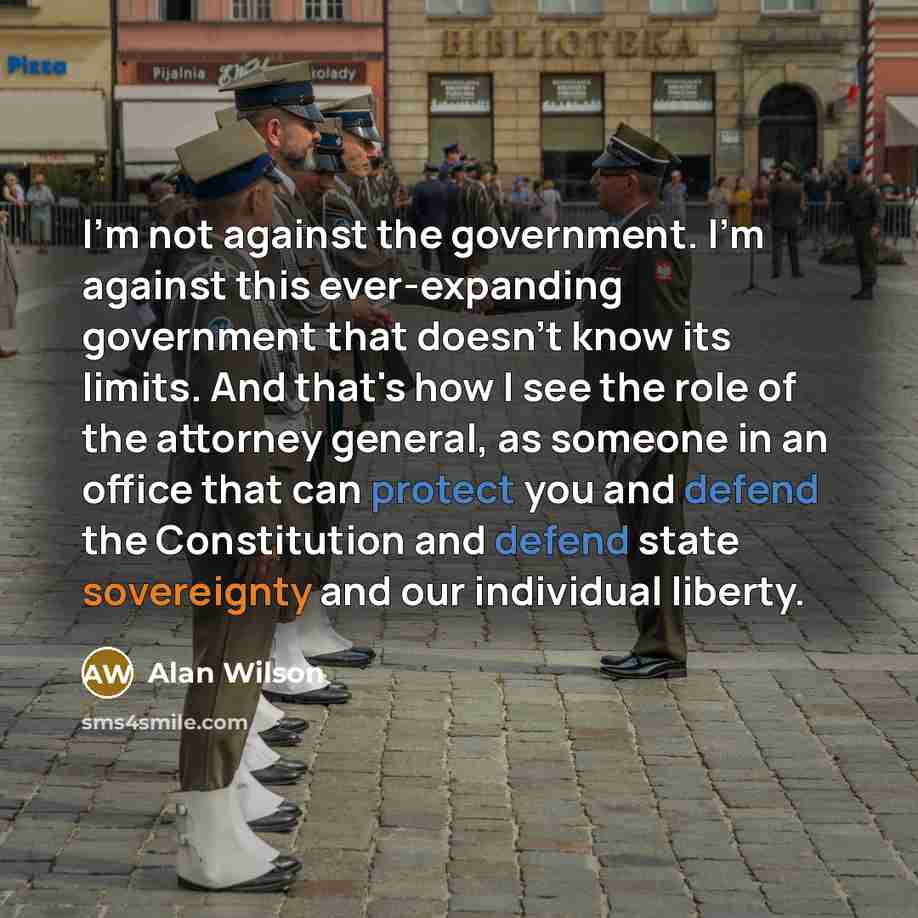 “I'm not against the government. I'm against this ever-expanding government that doesn't know its limits. And that's how I see the role of the attorney general, as someone in an office that can protect you and defend the Constitution and defend state sovereignty and our individual liberty.” quote by Alan Wilson