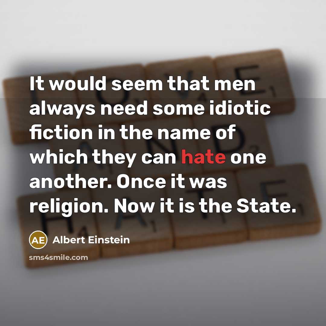 “It would seem that men always need some idiotic fiction in the name of which they can hate one another. Once it was religion. Now it is the State.” quote by Albert Einstein