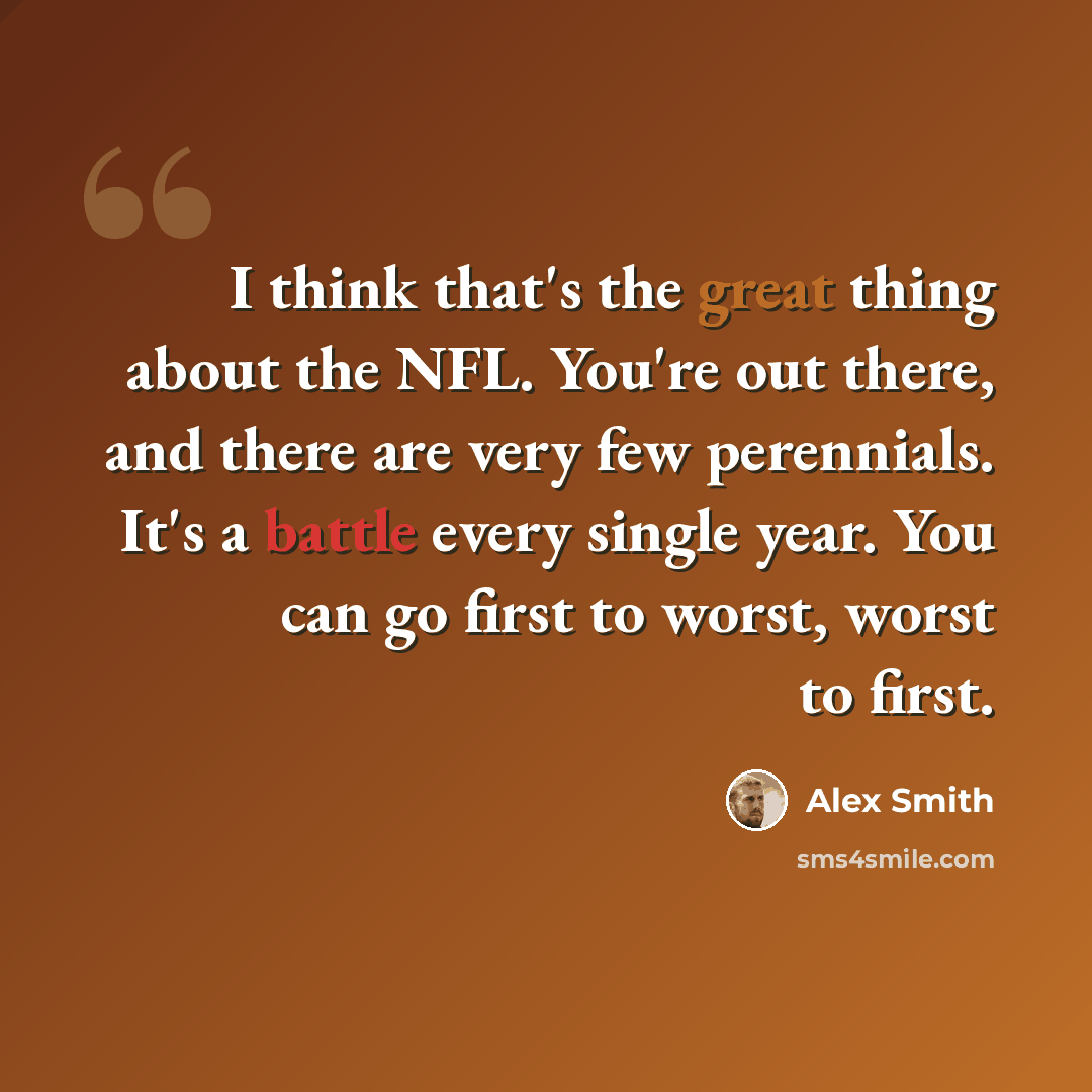 “I think that's the great thing about the NFL. You're out there, and there are very few perennials. It's a battle every single year. You can go first to worst, worst to first.” quote by Alex Smith