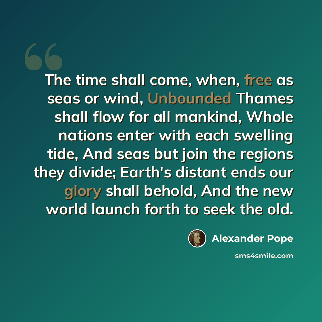 “The time shall come, when, free as seas or wind, Unbounded Thames shall flow for all mankind, Whole nations enter with each swelling tide, And seas but join the regions they divide; Earth's distant ends our glory shall behold, And the new world launch forth to seek the old.” quote by Alexander Pope