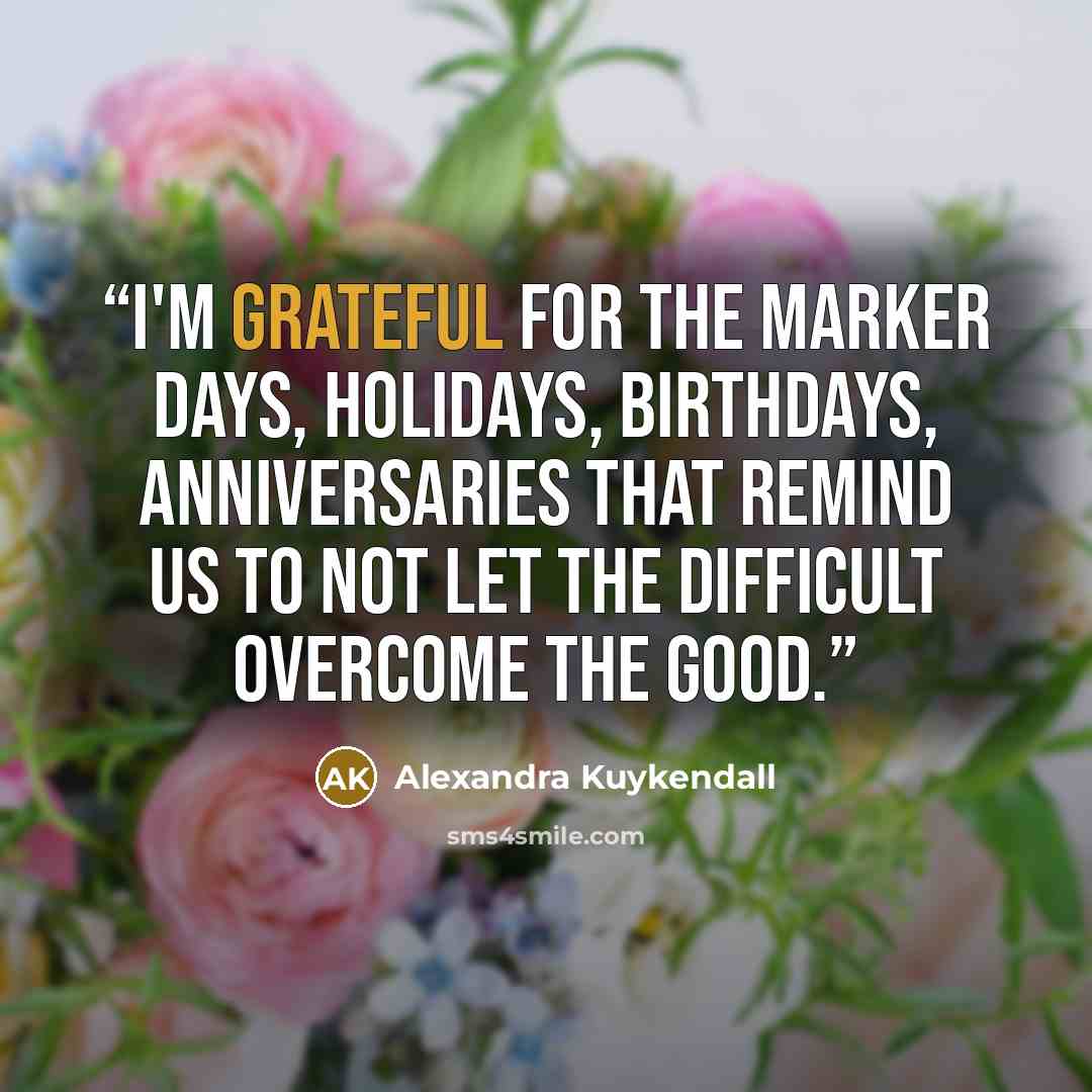 “I'm grateful for the marker days, holidays, birthdays, anniversaries that remind us to not let the difficult overcome the good.” quote by Alexandra Kuykendall