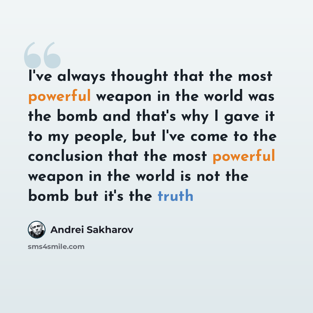 “I've always thought that the most powerful weapon in the world was the bomb and that's why I gave it to my people, but I've come to the conclusion that the most powerful weapon in the world is not the bomb but it's the truth” quote by Andrei Sakharov