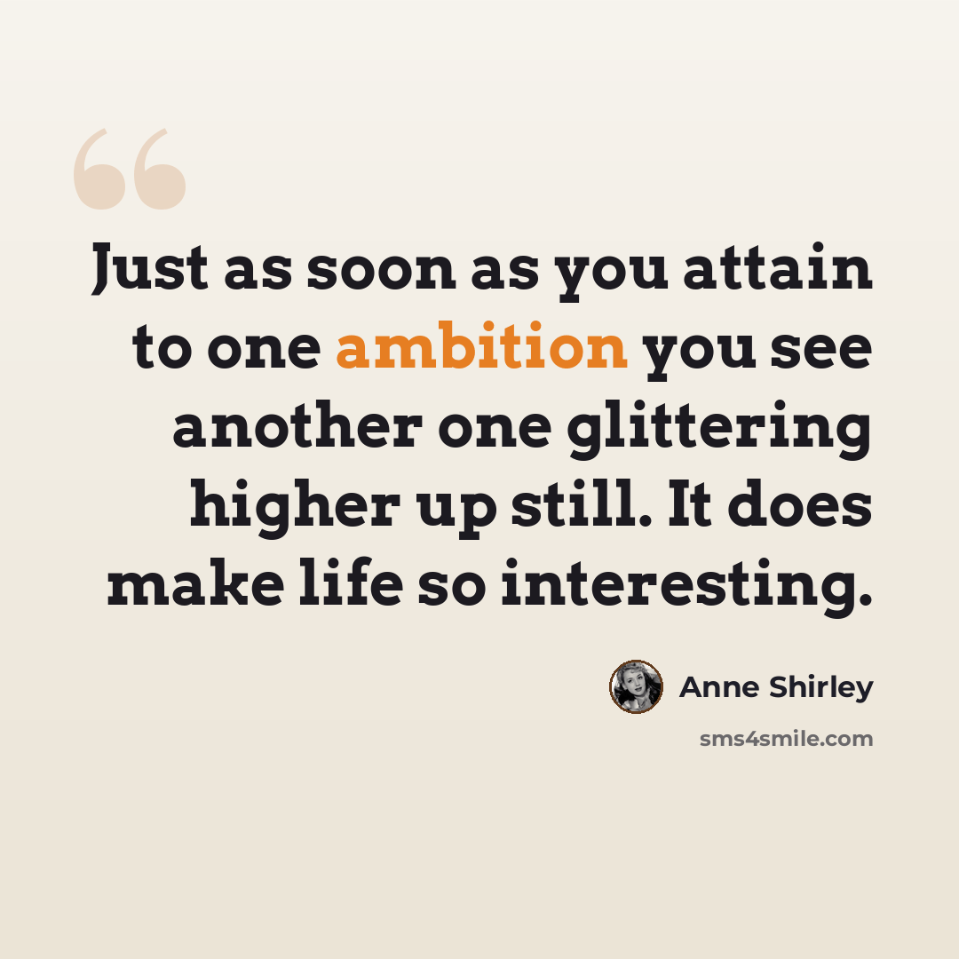 “Just as soon as you attain to one ambition you see another one glittering higher up still. It does make life so interesting.” quote by Anne Shirley