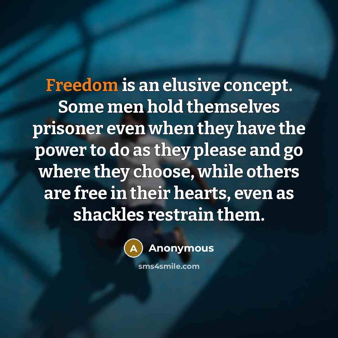 “Freedom is an elusive concept. Some men hold themselves prisoner even when they have the power to do as they please and go where they choose, while others are free in their hearts, even as shackles restrain them.” quote by Anonymous
