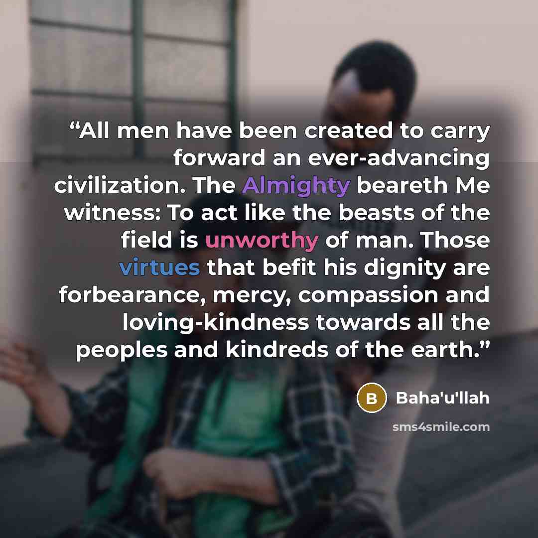 “All men have been created to carry forward an ever-advancing civilization. The Almighty beareth Me witness: To act like the beasts of the field is unworthy of man. Those virtues that befit his dignity are forbearance, mercy, compassion and loving-kindness towards all the peoples and kindreds of…” quote by Baha'u'llah