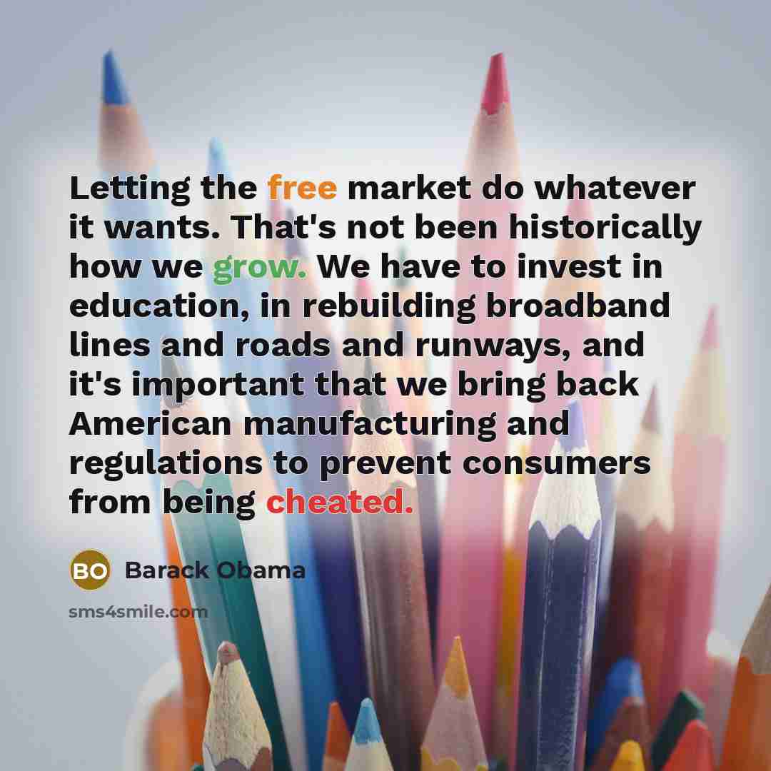 “Letting the free market do whatever it wants. That's not been historically how we grow. We have to invest in education, in rebuilding broadband lines and roads and runways, and it's important that we bring back American manufacturing and regulations to prevent consumers from being cheated.” quote by Barack Obama