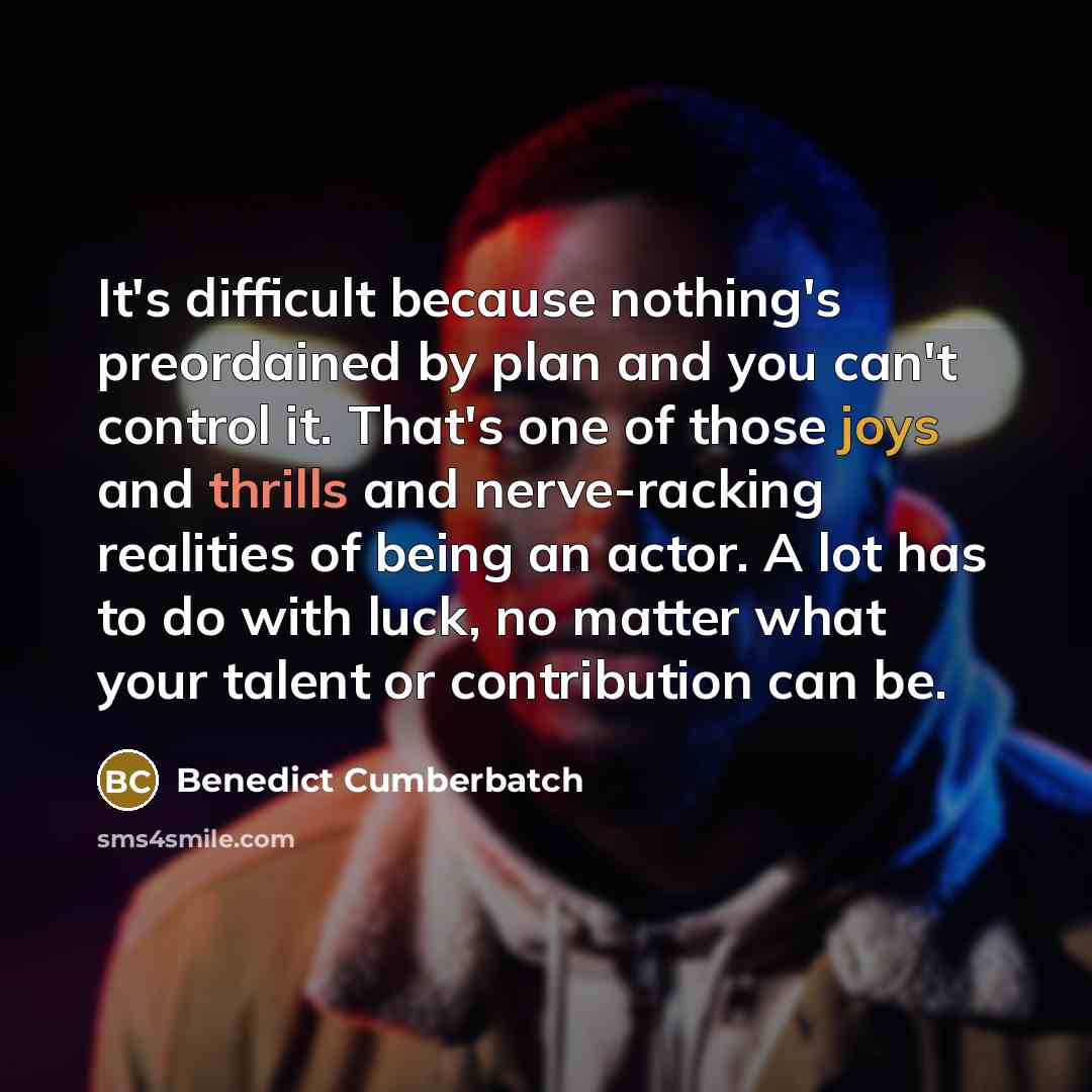 “It's difficult because nothing's preordained by plan and you can't control it. That's one of those joys and thrills and nerve-racking realities of being an actor. A lot has to do with luck, no matter what your talent or contribution can be.” quote by Benedict Cumberbatch