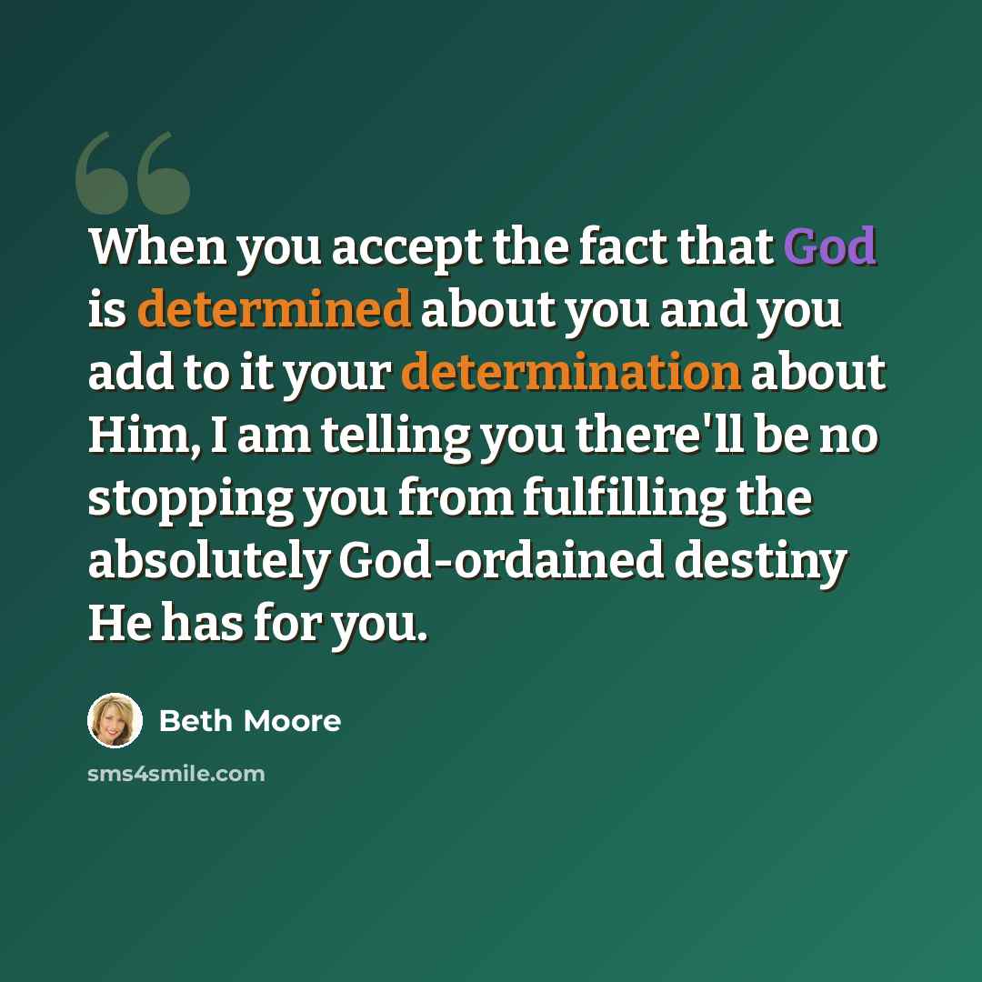 “When you accept the fact that God is determined about you and you add to it your determination about Him, I am telling you there'll be no stopping you from fulfilling the absolutely God-ordained destiny He has for you.” quote by Beth Moore