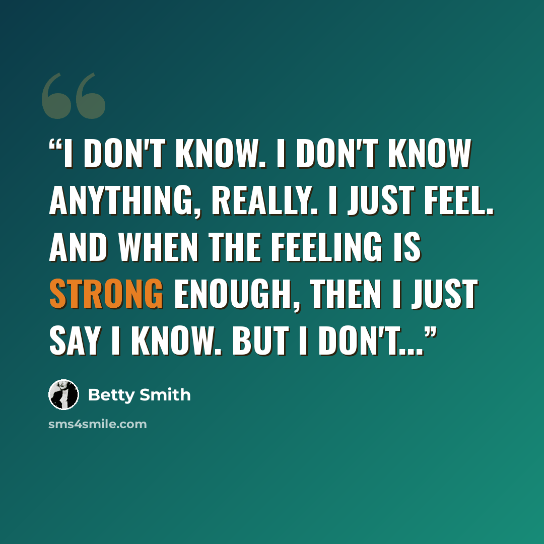 “I don't know. I don't know anything, really. I just feel. And when the feeling is strong enough, then I just say I know. But I don't...” quote by Betty Smith