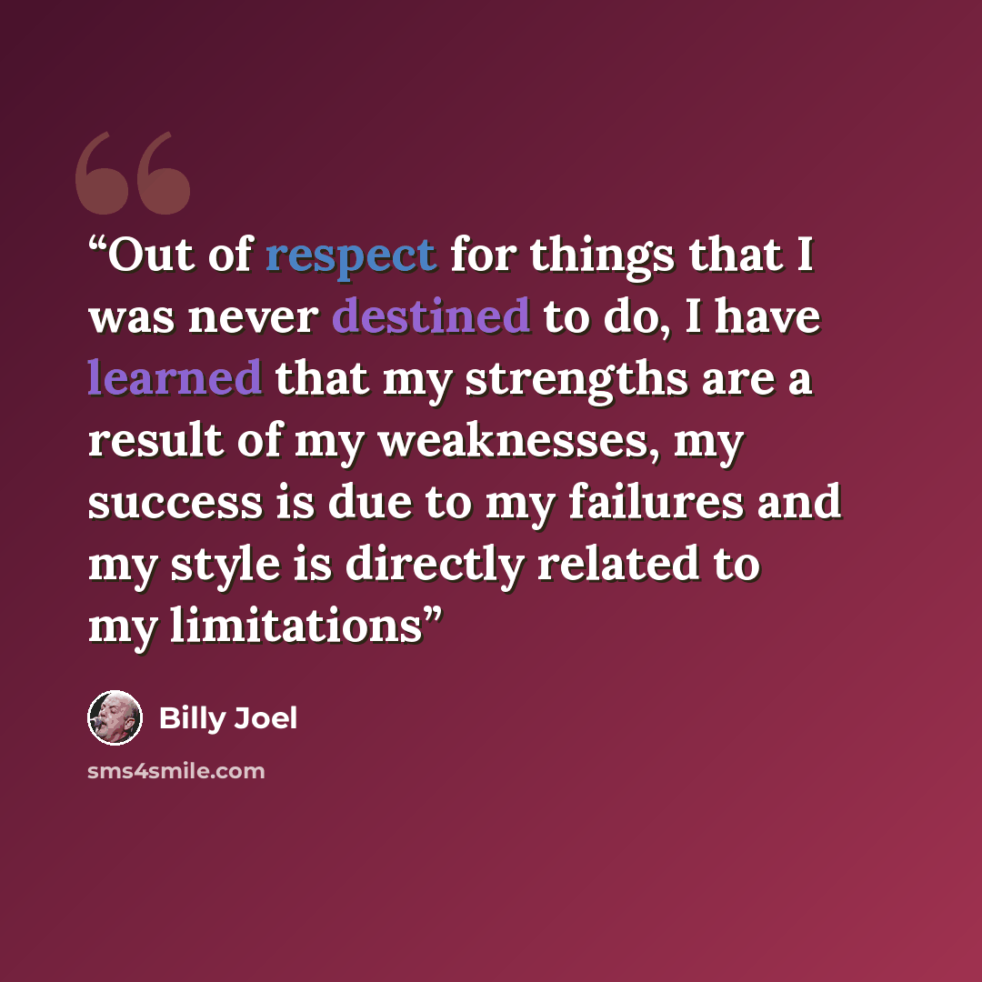 “Out of respect for things that I was never destined to do, I have learned that my strengths are a result of my weaknesses, my success is due to my failures and my style is directly related to my limitations” quote by Billy Joel