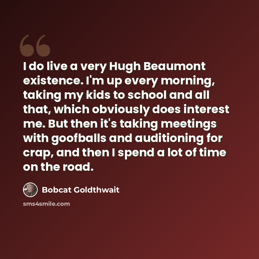 “I do live a very Hugh Beaumont existence. I'm up every morning, taking my kids to school and all that, which obviously does interest me. But then it's taking meetings with goofballs and auditioning for crap, and then I spend a lot of time on the road.” quote by Bobcat Goldthwait