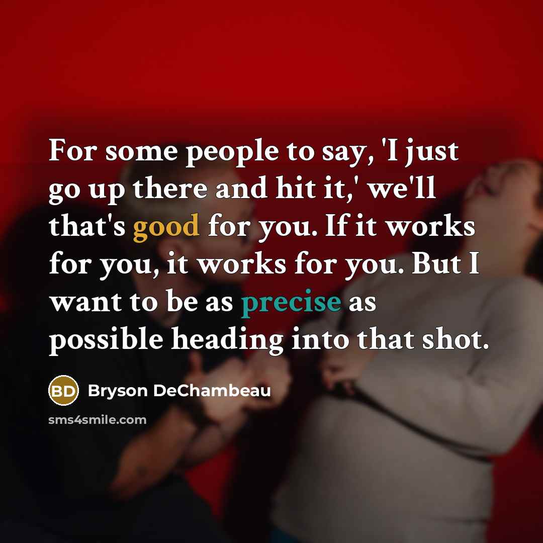“For some people to say, 'I just go up there and hit it,' we'll that's good for you. If it works for you, it works for you. But I want to be as precise as possible heading into that shot.” quote by Bryson DeChambeau
