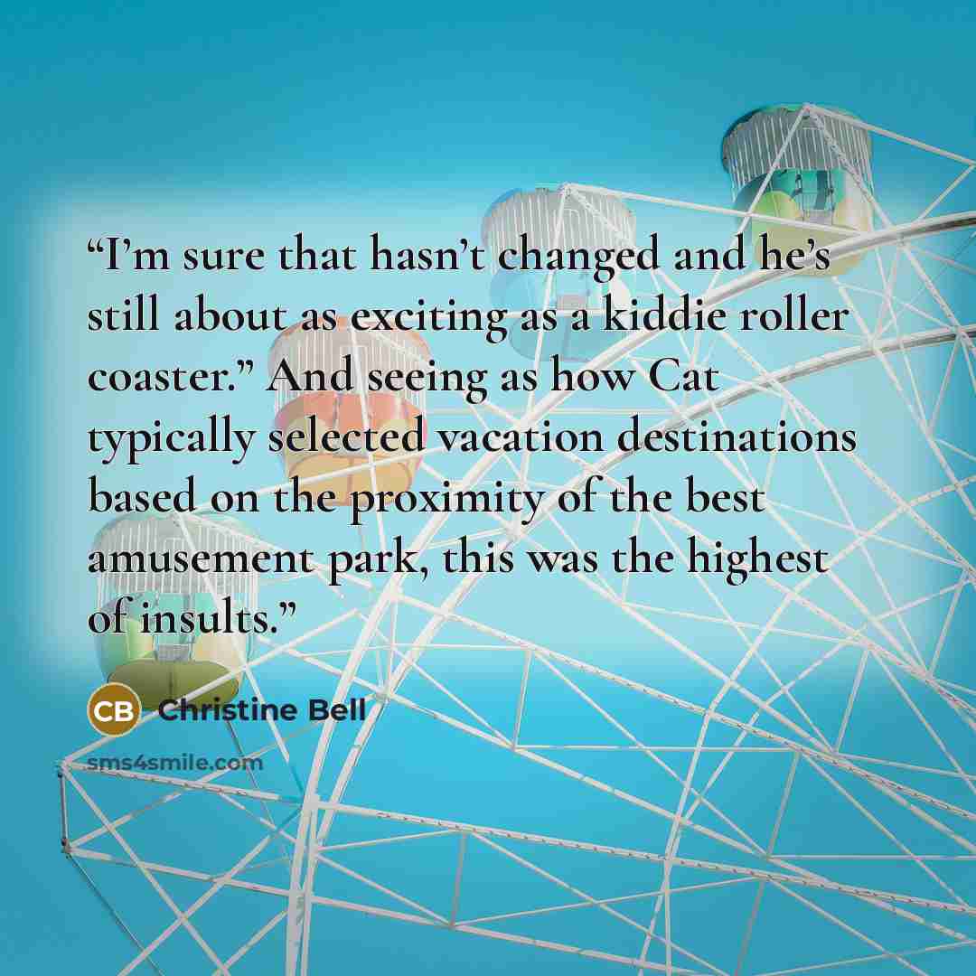 “I’m sure that hasn’t changed and he’s still about as exciting as a kiddie roller coaster.” And seeing as how Cat typically selected vacation destinations based on the proximity of the best amusement park, this was the highest of insults.” quote by Christine Bell