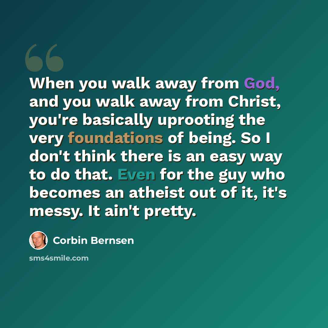 “When you walk away from God, and you walk away from Christ, you're basically uprooting the very foundations of being. So I don't think there is an easy way to do that. Even for the guy who becomes an atheist out of it, it's messy. It ain't pretty.” quote by Corbin Bernsen