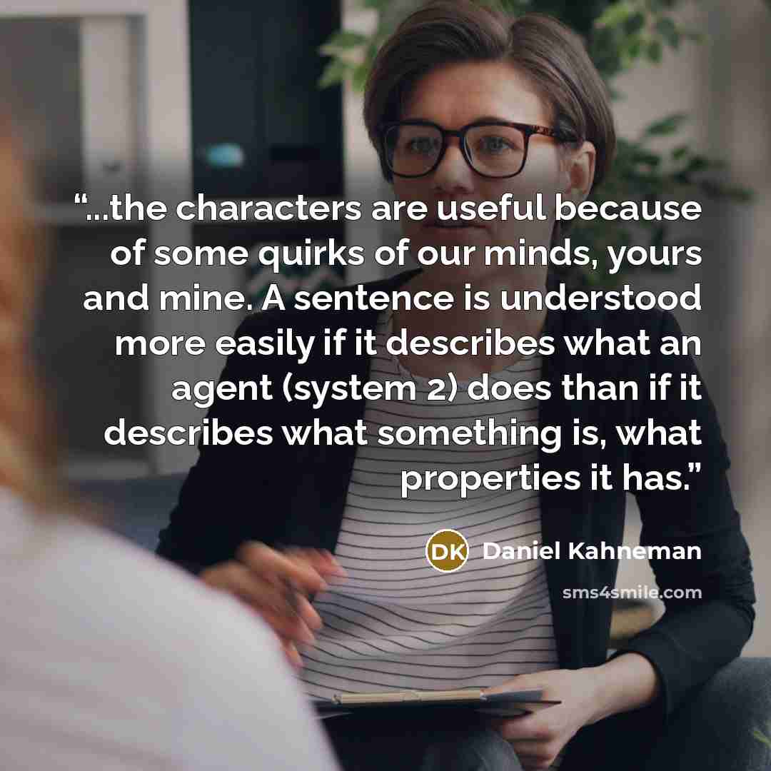 “...the characters are useful because of some quirks of our minds, yours and mine. A sentence is understood more easily if it describes what an agent (system 2) does than if it describes what something is, what properties it has.” quote by Daniel Kahneman
