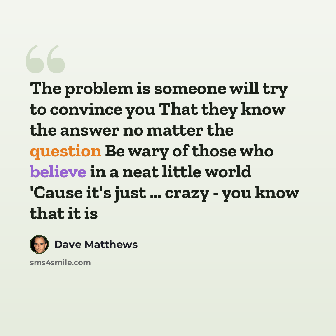 “The problem is someone will try to convince you That they know the answer no matter the question Be wary of those who believe in a neat little world 'Cause it's just … crazy - you know that it is” quote by Dave Matthews