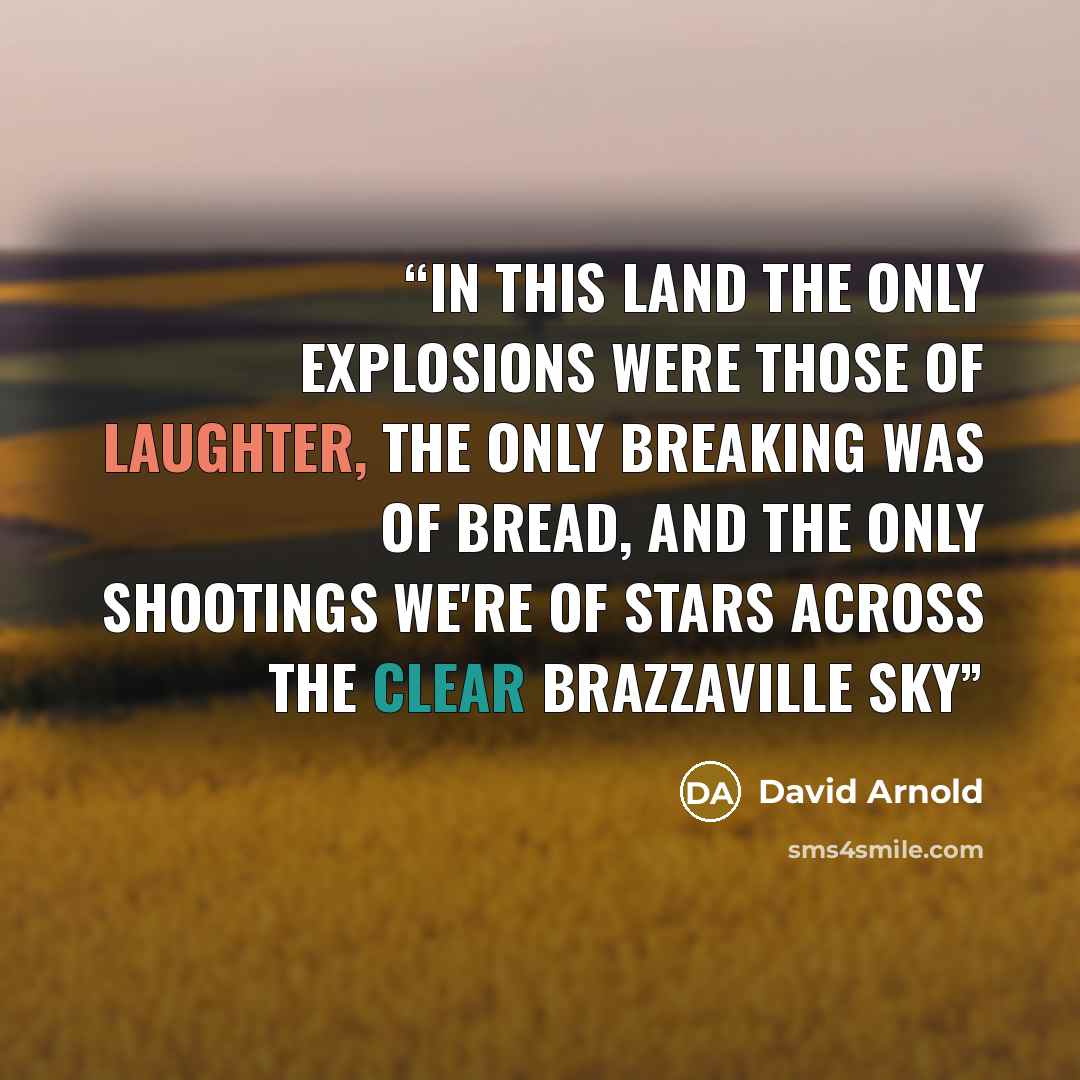 “In this land the only explosions were those of laughter, the only breaking was of bread, and the only shootings we're of stars across the clear Brazzaville sky” quote by David Arnold