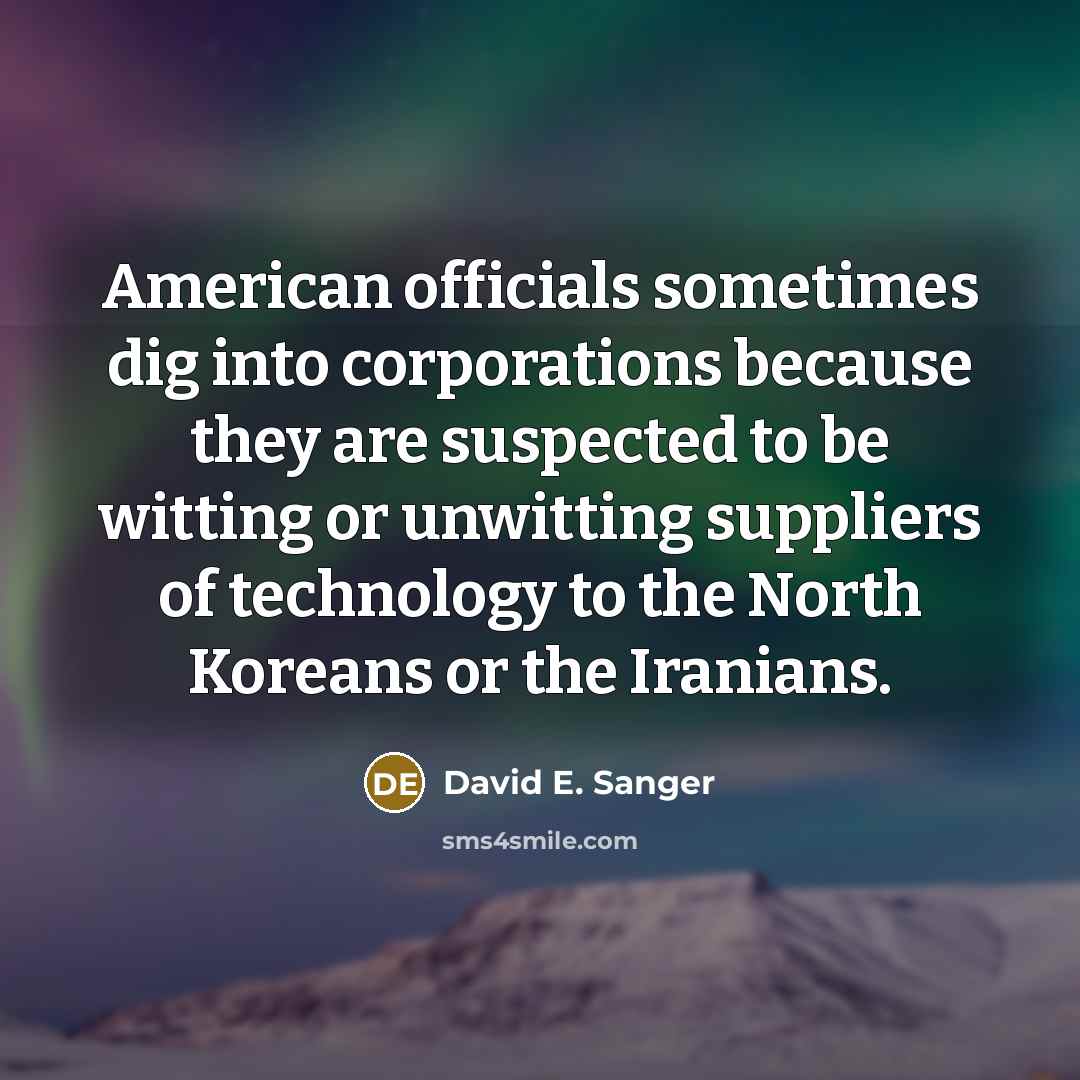 “American officials sometimes dig into corporations because they are suspected to be witting or unwitting suppliers of technology to the North Koreans or the Iranians.” quote by David E. Sanger