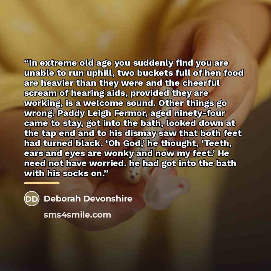 “In extreme old age you suddenly find you are unable to run uphill, two buckets full of hen food are heavier than they were and the cheerful scream of hearing aids, provided they are working, is a welcome sound. Other things go wrong. Paddy Leigh Fermor, aged ninety-four came to stay, got into the…” quote by Deborah Devonshire