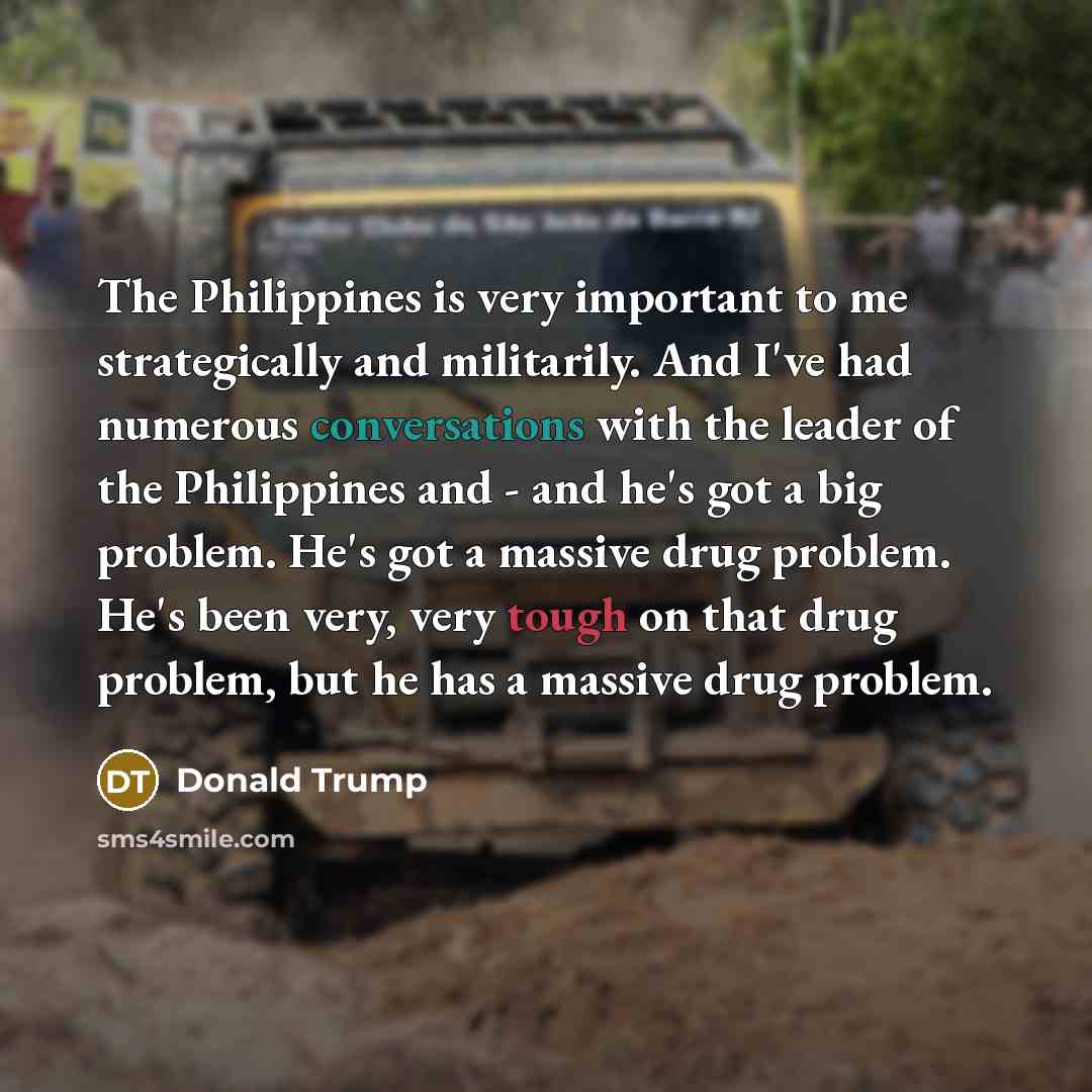 “The Philippines is very important to me strategically and militarily. And I've had numerous conversations with the leader of the Philippines and - and he's got a big problem. He's got a massive drug problem. He's been very, very tough on that drug problem, but he has a massive drug problem.” quote by Donald Trump