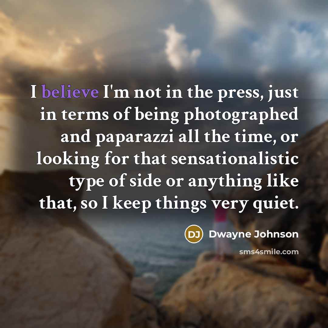 “I believe I'm not in the press, just in terms of being photographed and paparazzi all the time, or looking for that sensationalistic type of side or anything like that, so I keep things very quiet.” quote by Dwayne Johnson